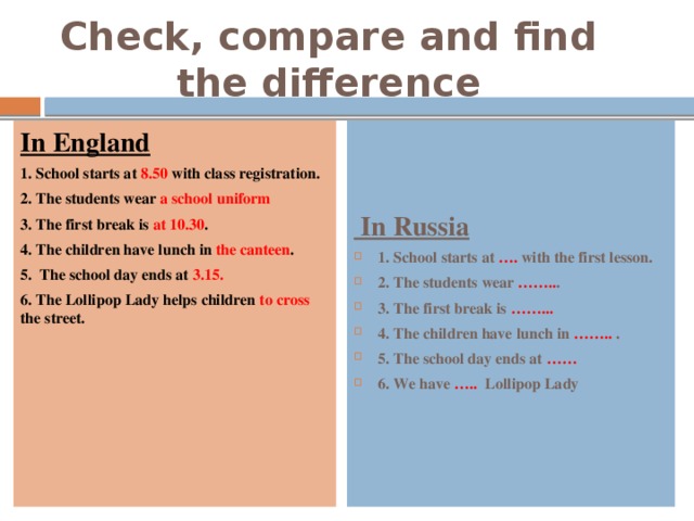 Check, compare and find the difference In England  In Russia 1. School starts at 8.50 with class registration. 1. School starts at …. with the first lesson. 2. The students wear …….. . 3. The first break is ……... 4. The children have  lunch in …….. . 5. The school day ends at …… 6. We have ….. Lollipop Lady 2. The students wear a school uniform 3. The first break is at 10.30 . 4. The children have lunch in the canteen . 5.  The school day ends  at 3.15. 6. The Lollipop Lady helps children to cross the street. 