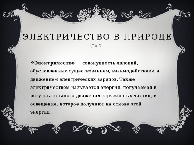 Электричество в природе Электричество  — совокупность явлений, обусловленных существованием, взаимодействием и движением электрических зарядов. Также электричеством называется энергия, получаемая в результате такого движения заряженных частиц, и освещение, которое получают на основе этой энергии.  