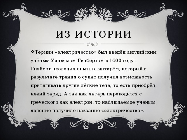 Из истории Термин «электричество» был введён английским учёным Уильямом Гилбертом в 1600 году . Гилберт проводил опыты с янтарём, который в результате трения о сукно получил возможность притягивать другие лёгкие тела, то есть приобрёл некий заряд. А так как янтарь переводится с греческого как электрон, то наблюдаемое ученым явление получило название «электричество».   