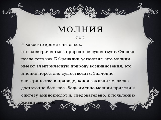 Молния Какое-то время считалось, что электричество в природе не существует. Однако после того как Б.Франклин установил, что молнии имеют электрическую природу возникновения, это мнение перестало существовать. Значение электричества в природе, как и в жизни человека достаточно большое. Ведь именно молнии привели к синтезу аминокислот и, следовательно, к появлению жизни на земле 