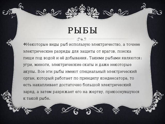 Рыбы Некоторые виды рыб использую электричество, а точнее электрические разряды для защиты от врагов, поиска пищи под водой и её добывания. Такими рыбами являются: угри, миноги, электрические скаты и даже некоторые акулы. Все эти рыбы имеют специальный электрический орган, который работает по принципу конденсатора, то есть накапливает достаточно большой электрический заряд, а затем разряжает его на жертву, прикоснувшуюся к такой рыбе. 
