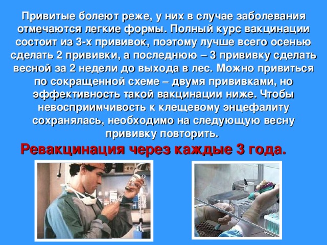 Привитые болеют реже, у них в случае заболевания отмечаются легкие формы. Полный курс вакцинации состоит из 3-х прививок, поэтому лучше всего осенью сделать 2 прививки, а последнюю – 3 прививку сделать весной за 2 недели до выхода в лес. Можно привиться по сокращенной схеме – двумя прививками, но эффективность такой вакцинации ниже. Чтобы невосприимчивость к клещевому энцефалиту сохранялась, необходимо на следующую весну прививку повторить. Ревакцинация через каждые 3 года.  