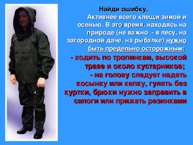  Найди ошибку.  Активнее всего клещи зимой и осенью. В это время, находясь на природе (не важно - в лесу, на загородной даче, на рыбалке) нужно быть предельно осторожным :  - ходить по тропинкам, высокой траве и около кустарников; - на голову следует надеть косынку или кепку, гулять без куртки, брюки нужно заправить в сапоги или прижать резинками 