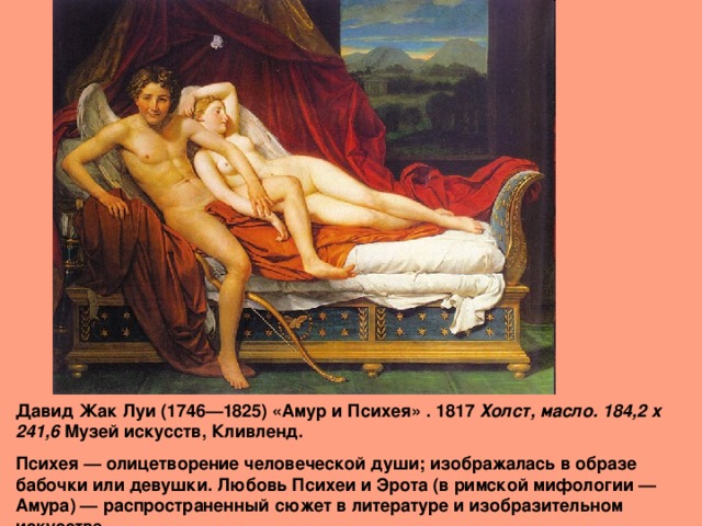 Давид Жак Луи (1746—1825) «Амур и Психея» . 1817 Холст, масло. 184,2 x 241,6 Музей искусств, Кливленд. Психея — олицетворение человеческой души; изображалась в образе бабочки или девушки. Любовь Психеи и Эрота (в римской мифологии — Амура) — распространенный сюжет в литературе и изобразительном искусстве. 