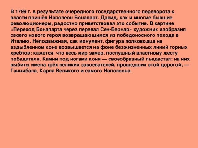 В 1799 г. в результате очередного государственного переворота к власти пришёл Наполеон Бонапарт. Давид, как и многие бывшие революционеры, радостно приветствовал это событие. В картине «Переход Бонапарта через перевал Сен-Бернар» художник изобразил своего нового героя возвращающимся из победоносного похода в Италию. Неподвижная, как монумент, фигура полководца на вздыбленном коне возвышается на фоне безжизненных линий горных хребтов: кажется, что весь мир замер, послушный властному жесту победителя. Камни под ногами коня — своеобразный пьедестал: на них выбиты имена трёх великих завоевателей, прошедших этой дорогой, — Ганнибала, Карла Великого и самого Наполеона. 