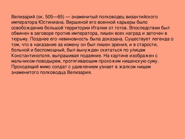 Велизарий (ок. 505—65) — знаменитый полководец византийского императора Юстиниана. Вершиной его военной карьеры было освобождение большой территории Италии от готов. Впоследствии был обвинен в заговоре против императора, лишен всех наград и заточен в тюрьму. Позднее его невиновность была доказана. Существует легенда о том, что в наказание за измену он был лишен зрения, и в старости, больной и беспомощный, был вынужден скитаться по улицам Константинополя, выпрашивая подаяние. На картине изображен с мальчиком-поводырем, протягивающим прохожим нищенскую суму. Проходящий мимо солдат с удивлением узнает в жалком нищем знаменитого полководца Велизария. 