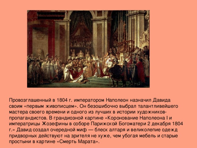 Провозглашенный в 1804 г. императором Наполеон назначил Давида своим «первым живописцем». Он безошибочно выбрал талантливейшего мастера своего времени и одного из лучших в истории художников-пропагандистов. В грандиозной картине «Коронование Наполеона I и императрицы Жозефины в соборе Парижской Богоматери 2 декабря 1804 г.» Давид создал очередной миф — блеск алтаря и великолепие одежд придворных действуют на зрителя не хуже, чем убогая мебель и старые простыни в картине «Смерть Марата».   