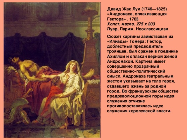 Давид Жак Луи (1746—1825)  «Андромаха, оплакивающая Гектора» . 1783  Холст, масло. 275 х 203   Лувр, Париж. Неоклассицизм Сюжет картины заимствован из «Илиады» Гомера: Гектор, доблестный предводитель троянцев, был сражен в поединке Ахиллом и оплакан верной женой Андромахой. Картина имеет совершенно прозрачный общественно-политический смысл. Андромаха театральным жестом указывает на тело героя, отдавшего жизнь за родной город. Во французском обществе предреволюционной поры идея служения отчизне противопоставлялась идее служения королевской власти.   