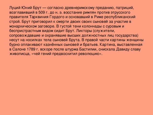 Луций Юний Брут — согласно древнеримскому преданию, патриций, возглавивший в 509 г. до н. э. восстание римлян против этрусского правителя Тарквиния Гордого и основавший в Риме республиканский строй. Брут приговорил к смерти двоих своих сыновей за участие в монархическом заговоре. В густой тени колоннады с суровым и беспристрастным видом сидит Брут. Ликторы (служители, сопровождавшие и охранявшие высших должностных лиц государства) несут на носилках тела сыновей Брута. В правой части картины женщины бурно оплакивают казнённых сыновей и братьев. Картина, выставленная в Салоне 1789 г. вскоре после штурма Бастилии, снискала Давиду славу живописца, «чей гений предвосхитил революцию».   