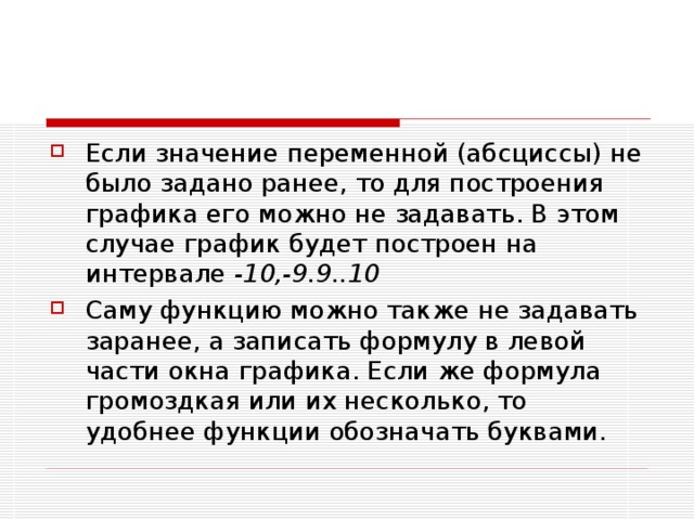 Если значение переменной (абсциссы) не было задано ранее, то для построения графика его можно не задавать. В этом случае график будет построен на интервале -10,-9.9..10 Саму функцию можно также не задавать заранее, а записать формулу в левой части окна графика. Если же формула громоздкая или их несколько, то удобнее функции обозначать буквами. 
