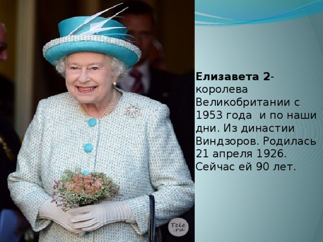 Елизавета 2 -королева Великобритании с 1953 года и по наши дни. Из династии Виндзоров. Родилась 21 апреля 1926. Сейчас ей 90 лет.   