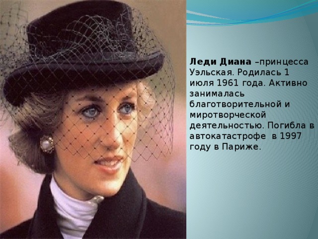 Леди Диана –принцесса Уэльская. Родилась 1 июля 1961 года. Активно занималась благотворительной и миротворческой деятельностью. Погибла в автокатастрофе в 1997 году в Париже.    
