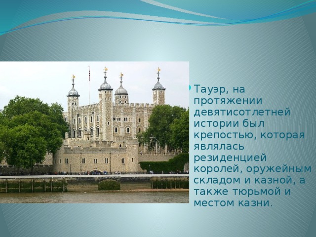 Тауэр, на протяжении девятисотлетней истории был крепостью, которая являлась резиденцией королей, оружейным складом и казной, а также тюрьмой и местом казни. 