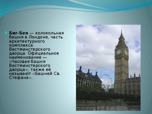 Биг-Бен — колокольная башня в Лондоне, часть архитектурного комплекса Вестминстерского дворца.  Официальное наименование — «Часовая башня Вестминстерского дворца», также её называют «Башней Св. Стефана». 