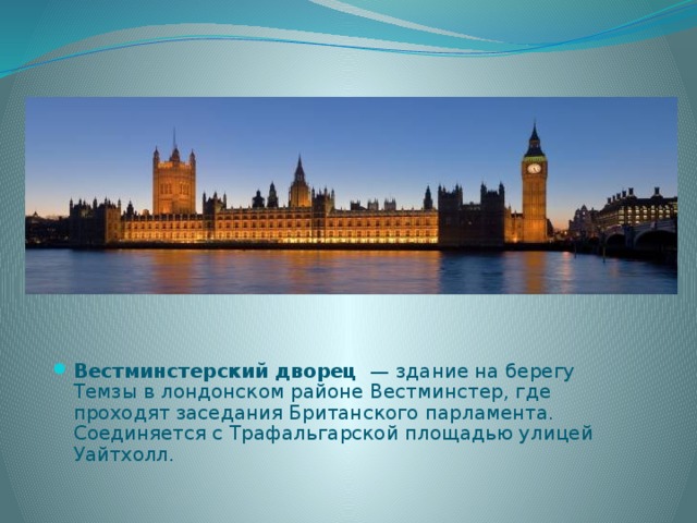 Вестминстерский дворец  — здание на берегу Темзы в лондонском районе Вестминстер, где проходят заседания Британского парламента. Соединяется с Трафальгарской площадью улицей Уайтхолл. 