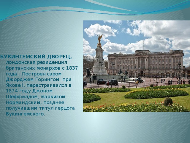 БУКИНГЕМСКИЙ ДВОРЕЦ, лондонская резиденция британских монархов с 1837 года. Построен сэром Джорджем Горингом при Якове I, перестраивался в 1674 году Джоном Шеффилдом, маркизом Нормандским, позднее получившим титул герцога Букингемского. 