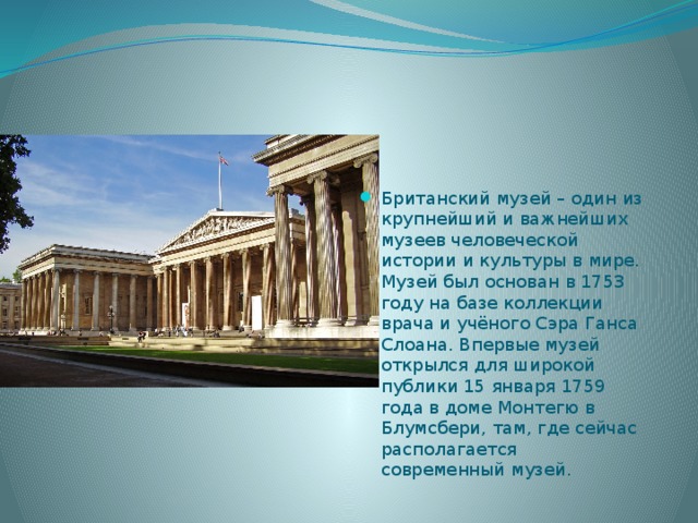 Британский музей – один из крупнейший и важнейших музеев человеческой истории и культуры в мире. Музей был основан в 1753 году на базе коллекции врача и учёного Сэра Ганса Слоана. Впервые музей открылся для широкой публики 15 января 1759 года в доме Монтегю в Блумсбери, там, где сейчас располагается современный музей. 