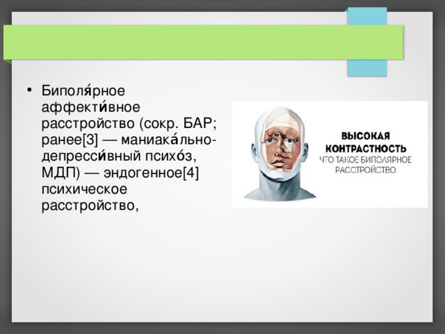 Биполя́рное аффекти́вное расстройство (сокр. БАР; ранее[3] — маниака́льно-депресси́вный психо́з, МДП) — эндогенное[4] психическое расстройство, 