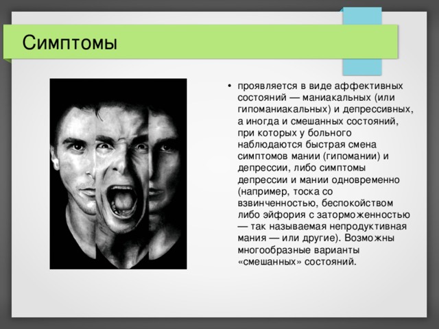 Симптомы проявляется в виде аффективных состояний — маниакальных (или гипоманиакальных) и депрессивных, а иногда и смешанных состояний, при которых у больного наблюдаются быстрая смена симптомов мании (гипомании) и депрессии, либо симптомы депрессии и мании одновременно (например, тоска со взвинченностью, беспокойством либо эйфория с заторможенностью — так называемая непродуктивная мания — или другие). Возможны многообразные варианты «смешанных» состояний. 