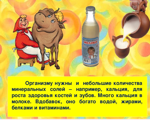   Организму нужны и небольшие количества минеральных солей – например, кальция, для роста здоровья костей и зубов. Много кальция в молоке. Вдобавок, оно богато водой, жирами, белками и витаминами. 