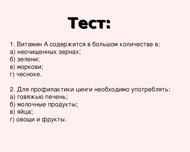 Тест: 1. Витамин А содержится в большом количестве в: а) неочищенных зернах; б) зелени; в) моркови; г) чесноке. 2. Для профилактики цинги необходимо употреблять: а) говяжью печень; б) молочные продукты; в) яйца; г) овощи и фрукты. 