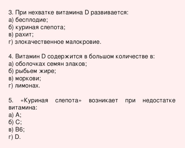 3. При нехватке витамина D развивается: а) бесплодие; б) куриная слепота; в) рахит; г) злокачественное малокровие. 4. Витамин D содержится в большом количестве в: а) оболочках семян злаков; б) рыбьем жире; в) моркови; г) лимонах. 5. «Куриная слепота» возникает при недостатке витамина: а) А; б) С; в) В6; г) D. 