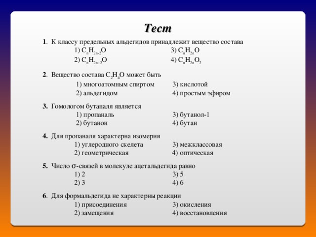 Тест  1 . К классу предельных альдегидов принадлежит вещество состава   1) С n H 2 n -2 O   3) С n H 2 n O   2) С n H 2 n +2 O   4) С n H 2 n O 2  2 . Вещество состава С 2 Н 4 О может быть    1) многоатомным спиртом  3) кислотой      2) альдегидом    4) простым эфиром  3. Гомологом бутаналя является    1) пропаналь   3) бутанол-1    2) бутанон   4) бутан  4. Для пропаналя характерна изомерия   1) углеродного скелета  3) межклассовая    2) геометрическая  4) оптическая 5. Число σ-связей в молекуле ацетальдегида равно   1) 2    3) 5  2) 3    4) 6 6 . Для формальдегида не характерны реакции    1) присоединения   3) окисления  2) замещения   4) восстановления 
