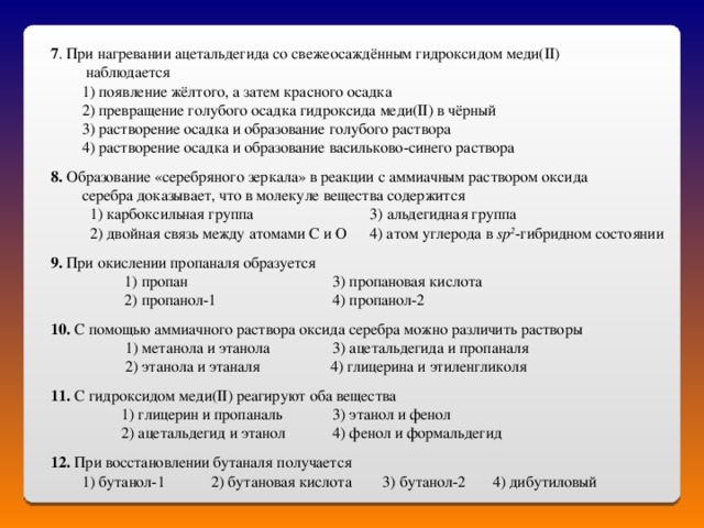 7 . При нагревании ацетальдегида со свежеосаждённым гидроксидом меди( II )  наблюдается  1) появление жёлтого, а затем красного осадка  2) превращение голубого осадка гидроксида меди( II ) в чёрный  3) растворение осадка и образование голубого раствора  4) растворение осадка и образование васильково-синего раствора 8. Образование «серебряного зеркала» в реакции с аммиачным раствором оксида  серебра доказывает, что в молекуле вещества содержится  1) карбоксильная группа 3) альдегидная группа  2) двойная связь между атомами С и О 4) атом углерода в sp 2 -гибридном состоянии  9. При окислении пропаналя образуется  1) пропан   3) пропановая кислота  2) пропанол-1   4) пропанол-2  10. С помощью аммиачного раствора оксида серебра можно различить растворы    1) метанола и этанола  3) ацетальдегида и пропаналя   2) этанола и этаналя 4) глицерина и этиленгликоля  11. С гидроксидом меди( II ) реагируют оба вещества   1) глицерин и пропаналь  3) этанол и фенол  2) ацетальдегид и этанол  4) фенол и формальдегид  12. При восстановлении бутаналя получается  1) бутанол-1  2) бутановая кислота 3) бутанол-2  4) дибутиловый 
