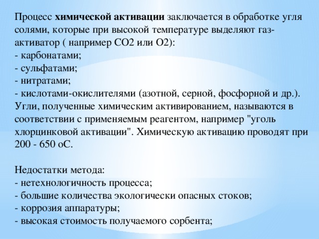 Процесс химической активации заключается в обработке угля солями, которые при высокой температуре выделяют газ-активатор ( например СО2 или О2):  - карбонатами;  - сульфатами;  - нитратами;  - кислотами-окислителями (азотной, серной, фосфорной и др.).  Угли, полученные химическим активированием, называются в соответствии с применяемым реагентом, например 