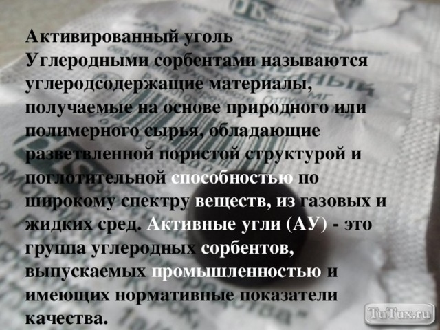 Активированный уголь Углеродными сорбентами называются углеродсодержащие материалы, получаемые на основе природного или полимерного сырья, обладающие разветвленной пористой структурой и поглотительной способностью по широкому спектру веществ, из газовых и жидких сред. Активные угли (АУ) - это группа углеродных сорбентов, выпускаемых промышленностью и имеющих нормативные показатели качества. 