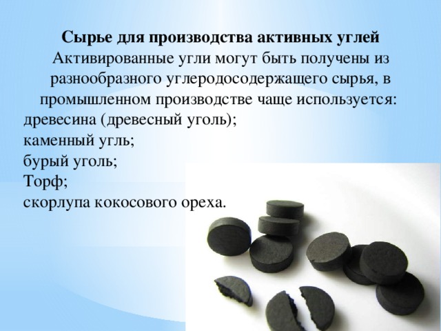 Сырье для производства активных углей Активированные угли могут быть получены из разнообразного углеродосодержащего сырья, в промышленном производстве чаще используется: древесина (древесный уголь); каменный угль; бурый уголь; Торф; скорлупа кокосового ореха. 
