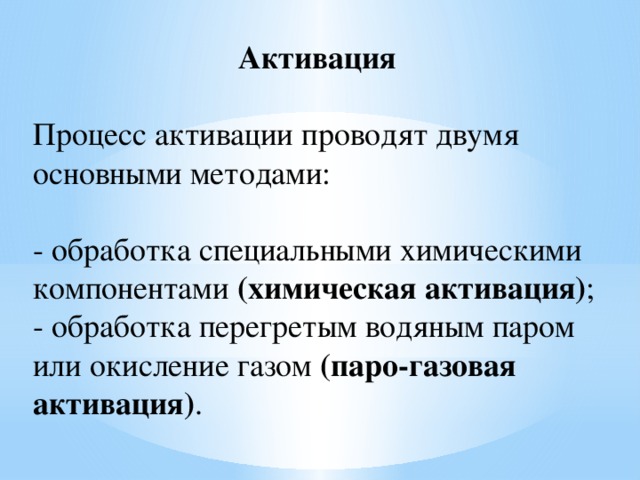 Активация   Процесс активации проводят двумя основными методами: - обработка специальными химическими компонентами (химическая активация) ;  - обработка перегретым водяным паром или окисление газом (паро-газовая активация) . 