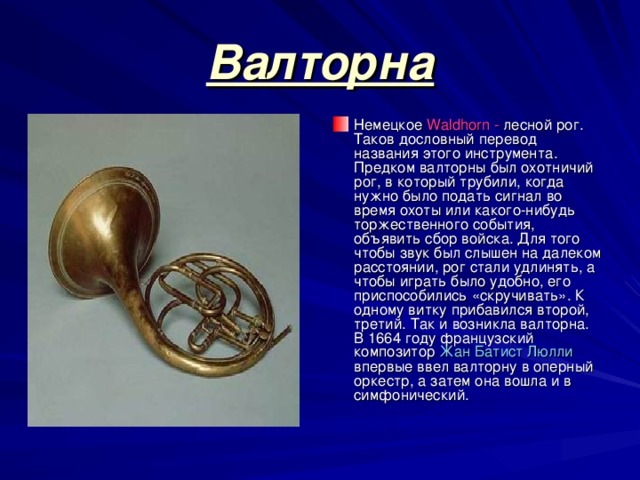 Валторна Немецкое Waldhorn - лесной рог. Таков дословный перевод названия этого инструмента. Предком валторны был охотничий рог, в который трубили, когда нужно было подать сигнал во время охоты или какого-нибудь торжественного события, объявить сбор войска. Для того чтобы звук был слышен на далеком расстоянии, рог стали удлинять, а чтобы играть было удобно, его приспособились «скручивать». К одному витку прибавился второй, третий. Так и возникла валторна. В 1664 году французский композитор Жан Батист Люлли впервые ввел валторну в оперный оркестр, а затем она вошла и в симфонический. 