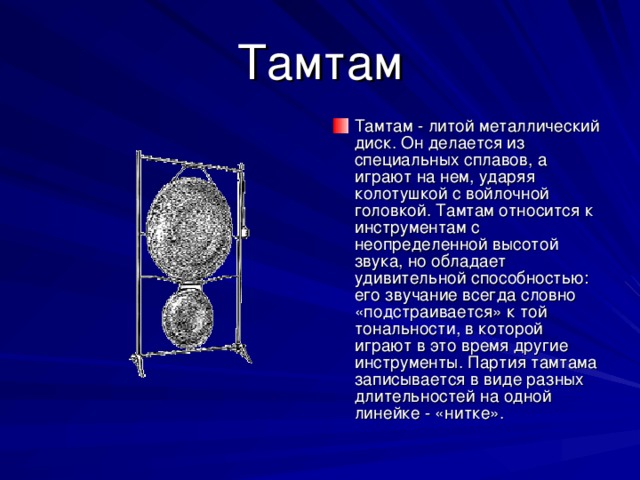 Тамтам Тамтам - литой металлический диск. Он делается из специальных сплавов, а играют на нем, ударяя колотушкой с войлочной головкой. Тамтам относится к инструментам с неопределенной высотой звука, но обладает удивительной способностью: его звучание всегда словно «подстраивается» к той тональности, в которой играют в это время другие инструменты. Партия тамтама записывается в виде разных длительностей на одной линейке - «нитке». 