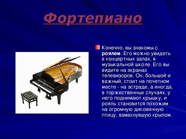 Фортепиано Конечно, вы знакомы с роялем . Его можно увидеть в концертных залах, в музыкальной школе. Его вы видите на экранах телевизоров. Он, большой и важный, стоит на почетном месте - на эстраде, а иногда, в торжественных случаях, у него поднимают крышку, и рояль становится похожим на огромную диковинную птицу, взмахнувшую крылом. 