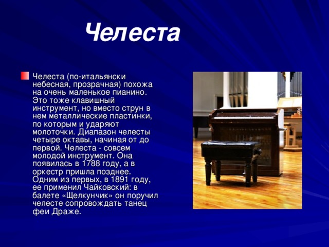 Челеста  Челеста (по-итальянски небесная, прозрачная) похожа на очень маленькое пианино. Это тоже клавишный инструмент, но вместо струн в нем металлические пластинки, по которым и ударяют молоточки. Диапазон челесты четыре октавы, начиная от до первой. Челеста - совсем молодой инструмент. Она появилась в 1788 году, а в оркестр пришла позднее. Одним из первых, в 1891 году, ее применил Чайковский: в балете «Щелкунчик» он поручил челесте сопровождать танец феи Драже. 