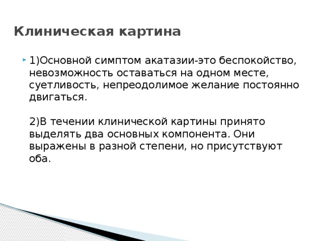  Клиническая картина 1)Основной симптом акатазии-это беспокойство, невозможность оставаться на одном месте, суетливость, непреодолимое желание постоянно двигаться.   2)В течении клинической картины принято выделять два основных компонента. Они выражены в разной степени, но присутствуют оба.      