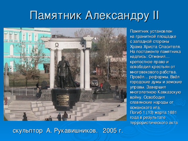 Памятник Александру II Памятник установлен на гранитной площадке с западной стороны Храма Христа Спасителя. На постаменте памятника надпись: Отменил… крепостное право и освободил крестьян от многовекового рабства. Провёл... реформы. Ввёл городские думы и земские управы. Завершил многолетнюю Кавказскую войну. Освободил славянские народы от османского ига. Погиб 1 (13) марта 1881 года в результате террористического акта  скульптор А. Рукавишников. 2005 г. 