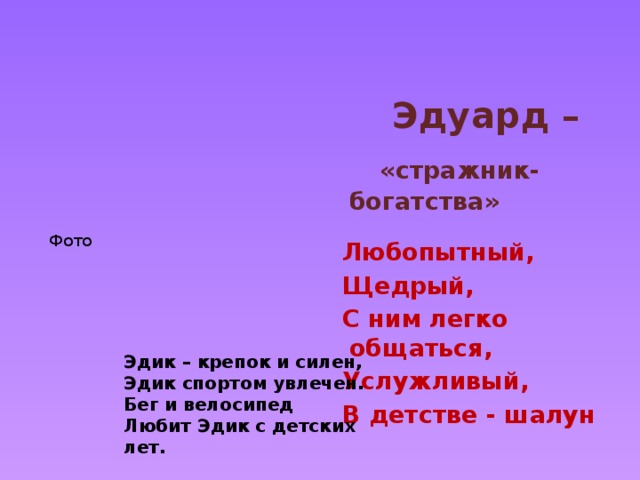   Эдуард –  «стражник- богатства»  Любопытный, Щедрый, С ним легко общаться, Услужливый, В детстве - шалун   Фото Эдик – крепок и силен, Эдик спортом увлечен. Бег и велосипед Любит Эдик с детских лет. 