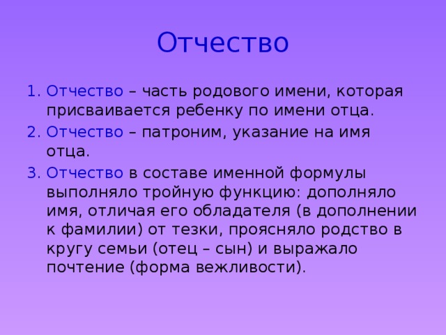 Отчество Отчество – часть родового имени, которая присваивается ребенку по имени отца. Отчество – патроним, указание на имя отца. Отчество в составе именной формулы выполняло тройную функцию: дополняло имя, отличая его обладателя (в дополнении к фамилии) от тезки, проясняло родство в кругу семьи (отец – сын) и выражало почтение (форма вежливости). 