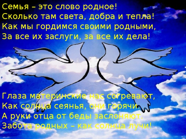 Семья – это слово родное!  Сколько там света, добра и тепла!  Как мы гордимся своими родными,  За все их заслуги, за все их дела!       Глаза материнские нас согревают,  Как солнца сеянья, они горячи.  А руки отца от беды заслоняют.  Забота родных – как солнца лучи! 