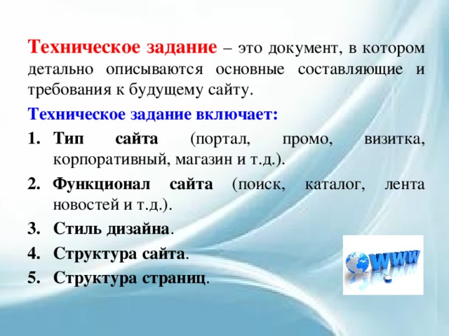 Техническое задание – это документ, в котором детально описываются основные составляющие и требования к будущему сайту. Техническое задание включает: Тип сайта (портал, промо, визитка, корпоративный, магазин и т.д.). Функционал сайта (поиск, каталог, лента новостей и т.д.). Стиль дизайна . Структура сайта . Структура страниц . 