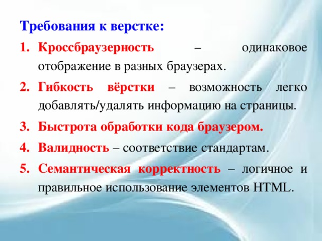 Требования к верстке: Кроссбраузерность – одинаковое отображение в разных браузерах. Гибкость вёрстки – возможность легко добавлять/удалять информацию на страницы. Быстрота обработки кода браузером. Валидность – соответствие стандартам. Семантическая корректность – логичное и правильное использование элементов HTML. 