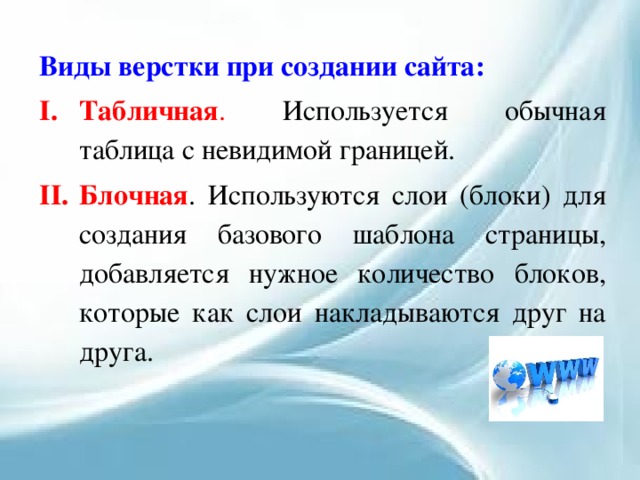 Виды верстки при создании сайта: Табличная . Используется обычная таблица с невидимой границей. Блочная . Используются слои (блоки) для создания базового шаблона страницы, добавляется нужное количество блоков, которые как слои накладываются друг на друга. 