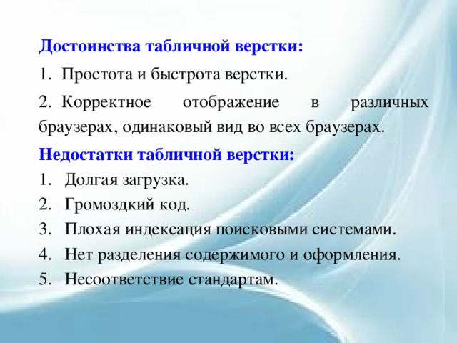 Достоинства табличной верстки: 1.  Простота и быстрота верстки. 2.  Корректное отображение в различных браузерах, одинаковый вид во всех браузерах. Недостатки табличной верстки: Долгая загрузка. Громоздкий код. Плохая индексация поисковыми системами. Нет разделения содержимого и оформления. Несоответствие стандартам.  
