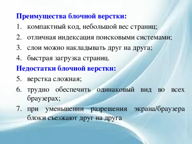 Преимущества блочной верстки: компактный код, небольшой вес страниц; отличная индексация поисковыми системами; слои можно накладывать друг на друга; быстрая загрузка страниц. Недостатки блочной верстки: верстка сложная; трудно обеспечить одинаковый вид во всех браузерах; при уменьшении разрешения экрана/браузера блоки съезжают друг на друга 