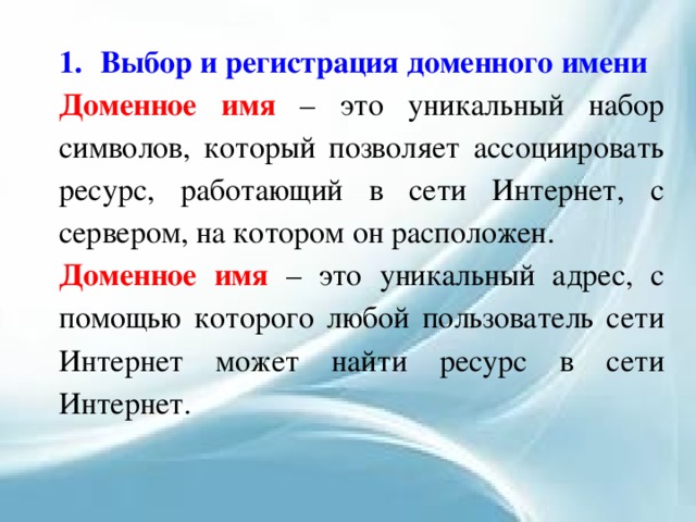 1.  Выбор и регистрация доменного имени Доменное имя – это уникальный набор символов, который позволяет ассоциировать ресурс, работающий в сети Интернет, с сервером, на котором он расположен. Доменное имя – это уникальный адрес, с помощью которого любой пользователь сети Интернет может найти ресурс в сети Интернет. 