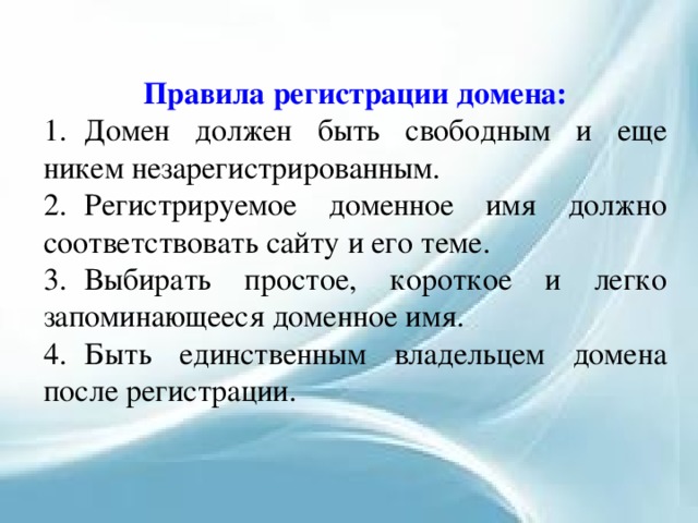 Правила регистрации домена: 1.  Домен должен быть свободным и еще никем незарегистрированным. 2.  Регистрируемое доменное имя должно соответствовать сайту и его теме. 3.  Выбирать простое, короткое и легко запоминающееся доменное имя. 4.  Быть единственным владельцем домена после регистрации. 