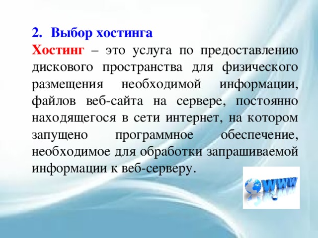 2.  Выбор хостинга Хостинг – это услуга по предоставлению дискового пространства для физического размещения необходимой информации, файлов веб-сайта на сервере, постоянно находящегося в сети интернет, на котором запущено программное обеспечение, необходимое для обработки запрашиваемой информации к веб-серверу. 