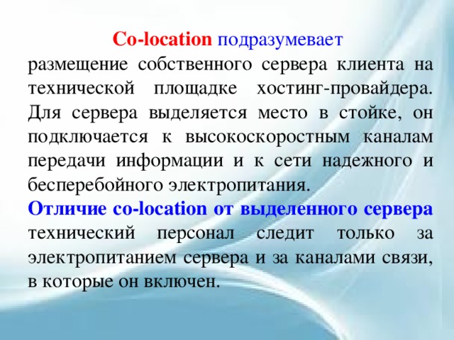Co-location подразумевает  размещение собственного сервера клиента на технической площадке хостинг-провайдера. Для сервера выделяется место в стойке, он подключается к высокоскоростным каналам передачи информации и к сети надежного и бесперебойного электропитания. Отличие co-location от выделенного сервера  технический персонал следит только за электропитанием сервера и за каналами связи, в которые он включен. 